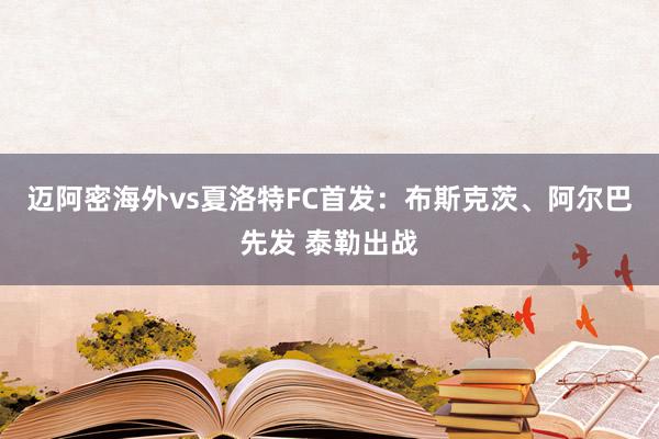 迈阿密海外vs夏洛特FC首发：布斯克茨、阿尔巴先发 泰勒出战